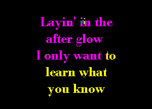 Layin' in the
after glow

I only want to

learn what

you know