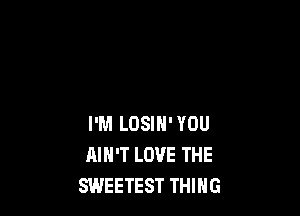 I'M LOSIH' YOU
AIN'T LOVE THE
SWEETEST THING