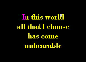 In this worlEl
all thatl choose

has come

unbearable