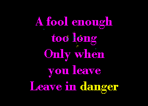 Alfool enough
too lfmg

Only When

you leave

Leave in danger