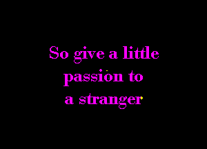 So give a little

passitm to
a stranger