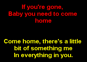 If you're gone,
Baby you need to come
home

Come home, there's a little
bit of something me
In everything in you.