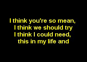 I think you're so mean,
I think we should try

lthink I could need,
this in my life and