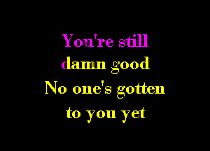 Y ou're still

damn good

No one's gotten

to you yet