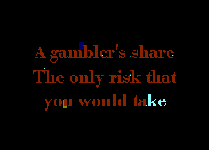 A gaIJbler 3 Shin e
The only risk that
you would take

g