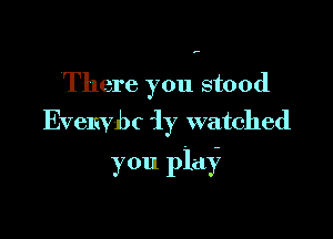 ,.

There you stood

Evelivbc iy watched
you play