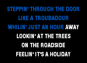 STEPPIH' THROUGH THE DOOR
LIKE A TROUBADOUR
WHILIH' JUST AH HOUR AWAY
LOOKIH' AT THE TREES
ON THE ROADSIDE
FEELIH' IT'S A HOLIDAY