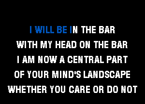 I WILL BE IN THE BAR
WITH MY HEAD ON THE BAR
I AM NOW A CENTRAL PART
OF YOUR MIHD'S LANDSCAPE
WHETHER YOU CARE 0R DO NOT