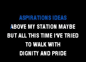 ASPIRATIOHS IDEAS
ABOVE MY STATION MAYBE
BUT ALL THIS TIME I'VE TRIED
TO WALK WITH
DIGHITY AND PRIDE