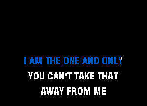 I AM THE ONE AND ONLY
YOU CAN'T TAKE THAT
RWAY FROM ME