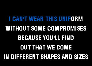 I CAN'T WEAR THIS UNIFORM
WITHOUT SOME COMPROMISES
BECAUSE YOU'LL FIND
OUT THAT WE COME
IN DIFFERENT SHAPES AND SIZES