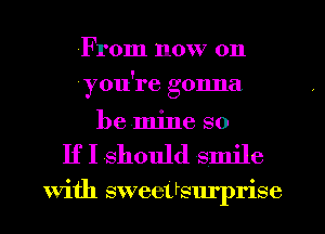 From now on
(you're gonna
be mine so
If I should smile

With sweeUsurprise