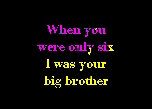 When you

were only six

I was your

big brother