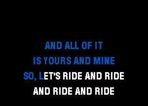 AND ALL OF IT
ISYDURS AND MINE
SD, LET'S RIDE AND RIDE

AND RIDE AND RIDE l