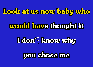 Look at us now baby who
would have thought it
I don'5 know why

you chose me