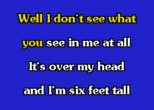 Well I don't see what
you see in me at all

It's over my head

and I'm six feet tall I