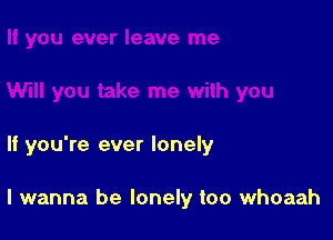 If you're ever lonely

I wanna be lonely too whoaah