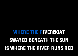 WHERE THE RIVERBOAT
SWAYED BEHERTH THE SUN
IS WHERE THE RIVER RUNS RED