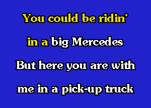You could be ridin'
in a big Mercedes
But here you are with

me in a pick-up truck