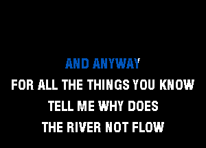 AND AHYWAY
FOR ALL THE THINGS YOU KNOW
TELL ME WHY DOES
THE RIVER HOT FLOW