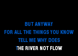 BUT AHYWAY
FOR ALL THE THINGS YOU KNOW
TELL ME WHY DOES
THE RIVER HOT FLOW