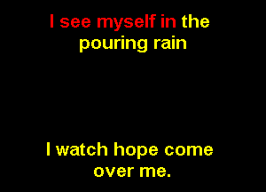 I see myself in the
pouring rain

I watch hope come
over me.