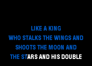 LIKE A KING
WHO STALKS THE WINGS AND
SHOOTS THE MOON AND
THE STARS AND HIS DOUBLE