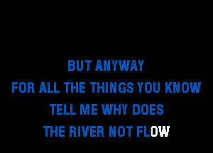 BUT AHYWAY
FOR ALL THE THINGS YOU KNOW
TELL ME WHY DOES
THE RIVER HOT FLOW