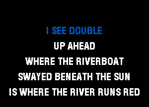 I SEE DOUBLE
UP AHERD
WHERE THE RIVERBOAT
SWAYED BEHERTH THE SUN
IS WHERE THE RIVER RUNS RED