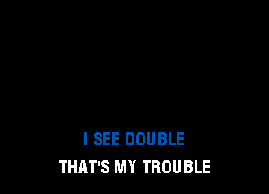 I SEE DOUBLE
THAT'S MY TROUBLE