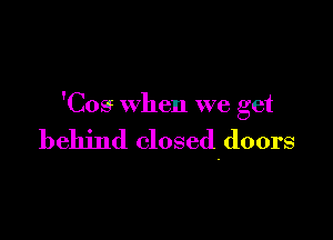 'Cos when we get

behind closed-doors