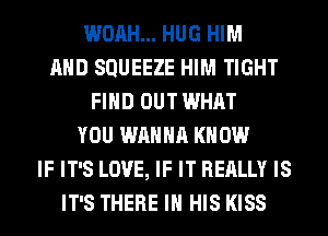 WOAH... HUG HIM
AND SQUEEZE HIM TIGHT
FIND OUT WHAT
YOU WANNA KNOW
IF IT'S LOVE, IF IT REALLY IS
IT'S THERE IN HIS KISS