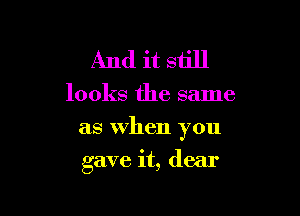 And it still

looks the same

as When you

gave it, dear