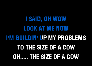 I SAID, 0H WOW
LOOK AT ME NOW
I'M BUILDIH' UP MY PROBLEMS
TO THE SIZE OF A COW
0H ..... THE SIZE OF A COW