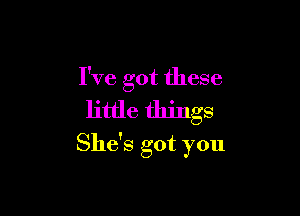 I've got these

little things
She's got you