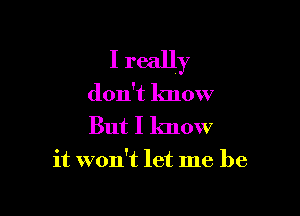 I really

don't know
But I know

it won't let me be