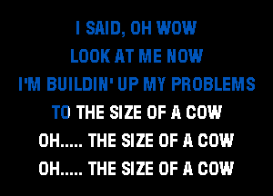 I SAID, 0H WOW
LOOK AT ME NOW
I'M BUILDIH' UP MY PROBLEMS
TO THE SIZE OF A COW
0H ..... THE SIZE OF A COW
0H ..... THE SIZE OF A COW