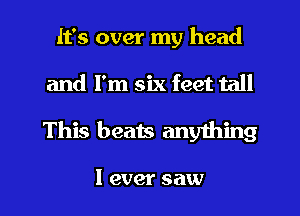 It's over my head
and I'm six feet tall

This beats any1hing

I ever saw I