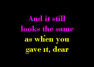 And it still

looks the same

as When you

gave 1t, dear