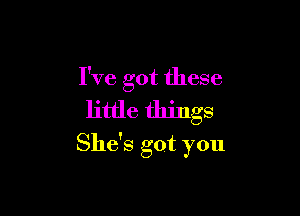 I've got these

little things
She's got you