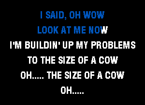 I SAID, 0H WOW
LOOK AT ME NOW
I'M BUILDIH' UP MY PROBLEMS
TO THE SIZE OF A COW
0H ..... THE SIZE OF A COW
0H .....