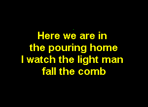 Here we are in
the pouring home

I watch the light man
fall the comb