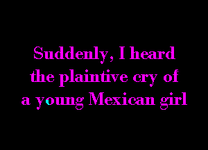 Suddenly, I heard
the plaintive cry of
a young Mexican girl
