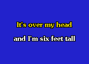 It's over my head

and I'm six feet tall