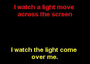 I watch a light move
across the screen

lwatch the light come
over me.