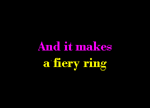 And it makes

aliery ring