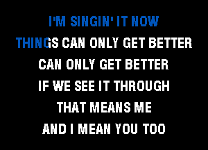 I'M SIHGIH' IT NOW
THINGS CAN ONLY GET BETTER
CAN ONLY GET BETTER
IF WE SEE IT THROUGH
THAT MEANS ME
AND I MEAN YOU TOO