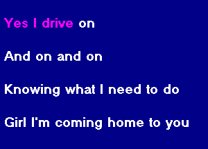 on

And on and on

Knowing what I need to do

Girl I'm coming home to you