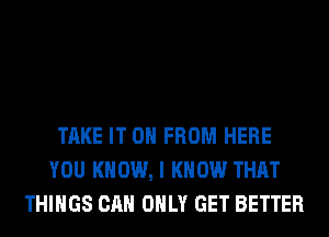 TAKE IT 0 FROM HERE
YOU KNOW, I KNOW THAT
THINGS CAN ONLY GET BETTER