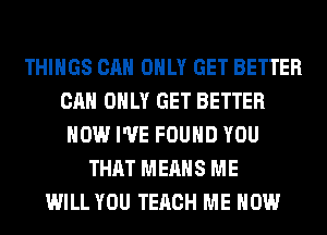 THINGS CAN ONLY GET BETTER
CAN ONLY GET BETTER
HOW I'VE FOUND YOU
THAT MEANS ME
WILL YOU TERCH ME NOW